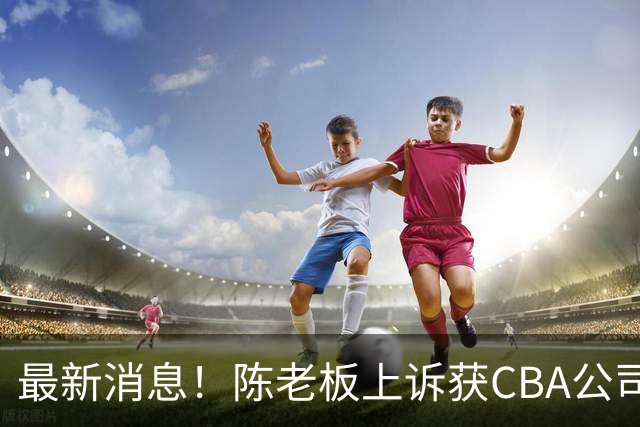 最新消息！陈老板上诉获CBA公司答复，同曦致谢广东，胡明轩旧伤复发